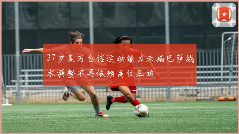 37岁莱万自信运动能力未减巴萨战术调整不再依赖高位压迫