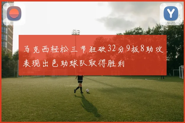 马克西轻松三节狂砍32分9板8助攻表现出色助球队取得胜利