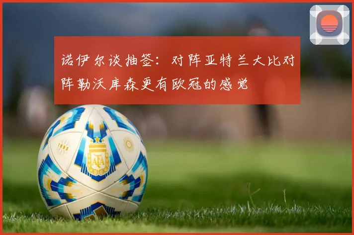 诺伊尔谈抽签：对阵亚特兰大比对阵勒沃库森更有欧冠的感觉