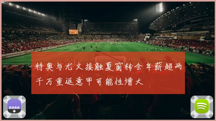 特奥与尤文接触夏窗转会年薪超两千万重返意甲可能性增大