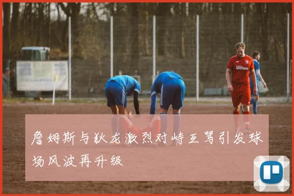 詹姆斯与狄龙激烈对峙互骂引发球场风波再升级