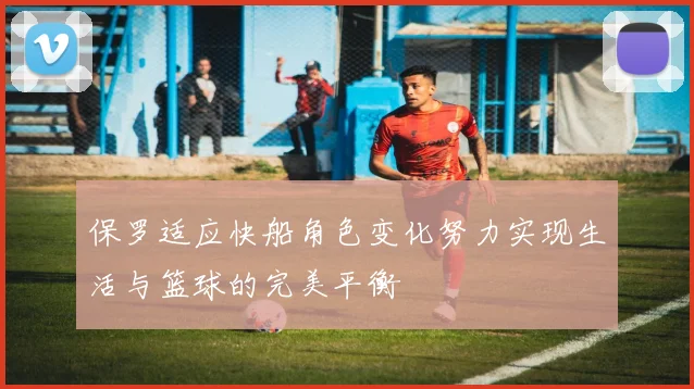保罗适应快船角色变化努力实现生活与篮球的完美平衡