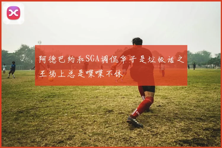 阿德巴约和SGA调侃华子是垃圾话之王场上总是喋喋不休