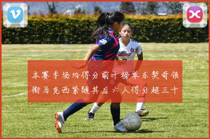 本赛季场均得分前十榜单东契奇领衔马克西紧随其后六人得分超三十