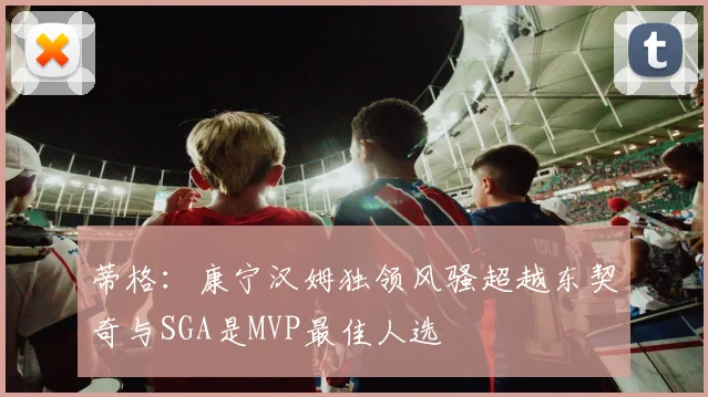 蒂格：康宁汉姆独领风骚超越东契奇与SGA是MVP最佳人选