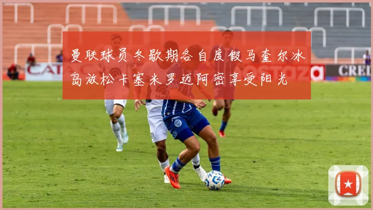 曼联球员冬歇期各自度假马奎尔冰岛放松卡塞米罗迈阿密享受阳光