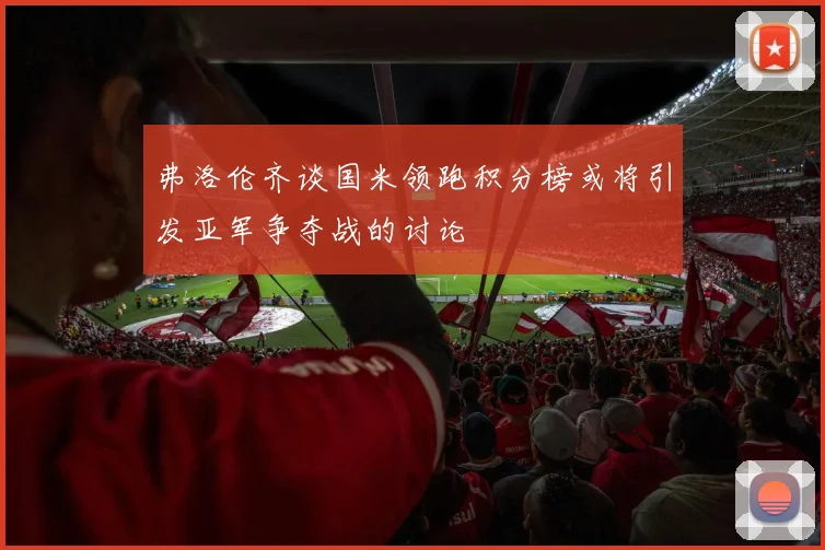 弗洛伦齐谈国米领跑积分榜或将引发亚军争夺战的讨论