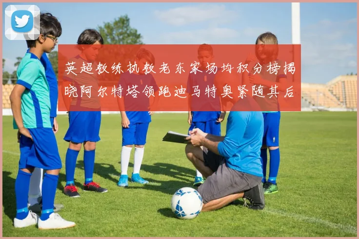 英超教练执教老东家场均积分榜揭晓阿尔特塔领跑迪马特奥紧随其后