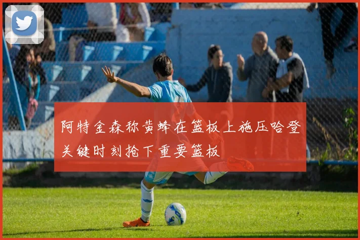 阿特金森称黄蜂在篮板上施压哈登关键时刻抢下重要篮板