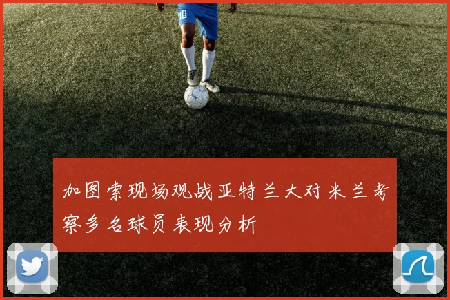 加图索现场观战亚特兰大对米兰考察多名球员表现分析