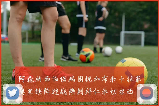阿森纳面临伤病困扰加布和卡拉菲奥里缺阵迎战热刺拜仁和切尔西