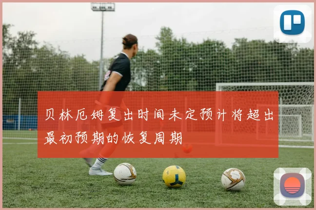 贝林厄姆复出时间未定预计将超出最初预期的恢复周期