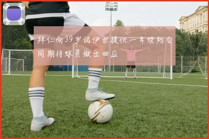 拜仁向39岁诺伊尔提供一年续约合同期待球员做出回应