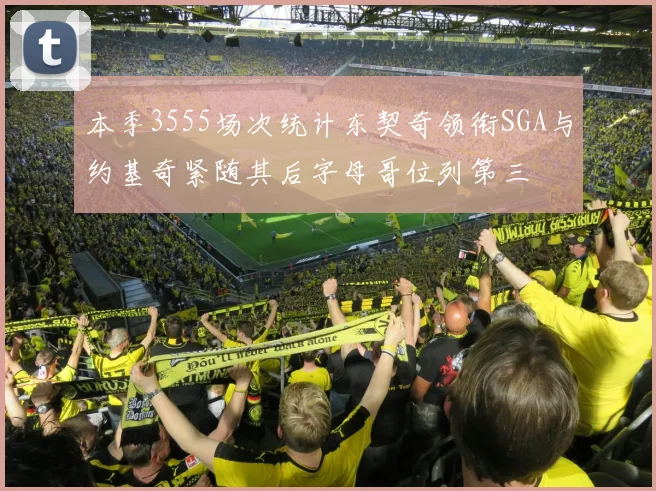 本季3555场次统计东契奇领衔SGA与约基奇紧随其后字母哥位列第三