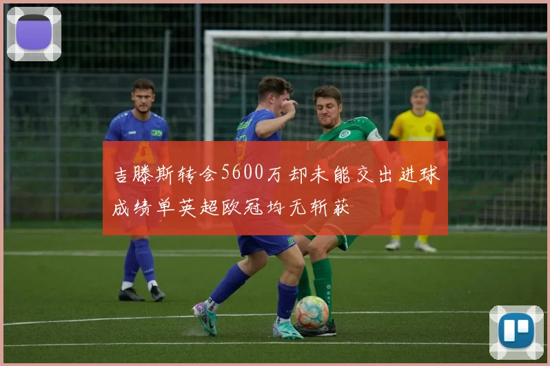 吉滕斯转会5600万却未能交出进球成绩单英超欧冠均无斩获