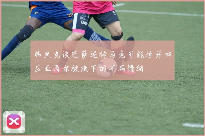 弗里克谈巴萨逆转马竞可能性并回应亚马尔被换下的不满情绪