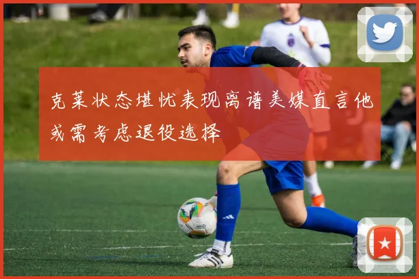 克莱状态堪忧表现离谱美媒直言他或需考虑退役选择