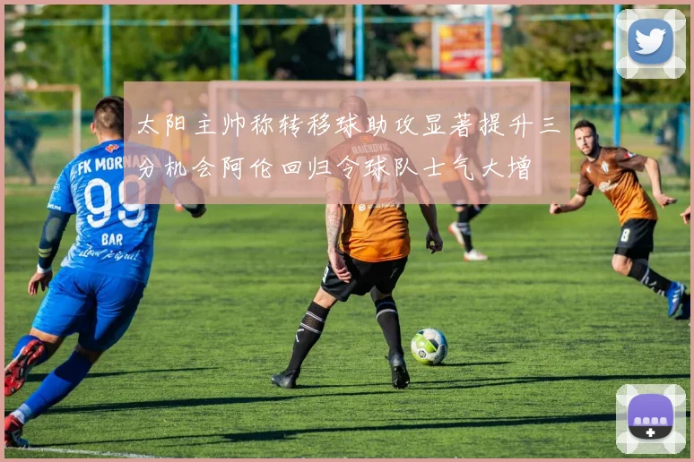 太阳主帅称转移球助攻显著提升三分机会阿伦回归令球队士气大增