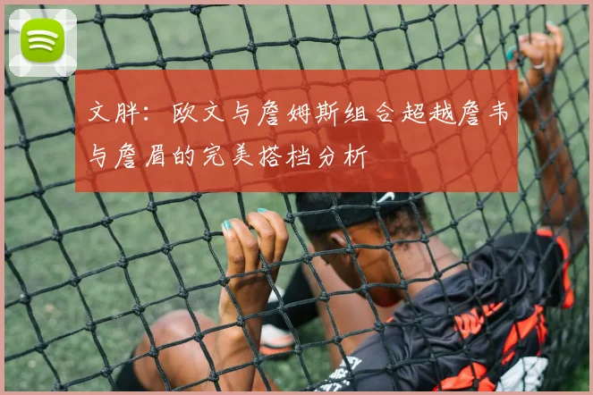 文胖：欧文与詹姆斯组合超越詹韦与詹眉的完美搭档分析