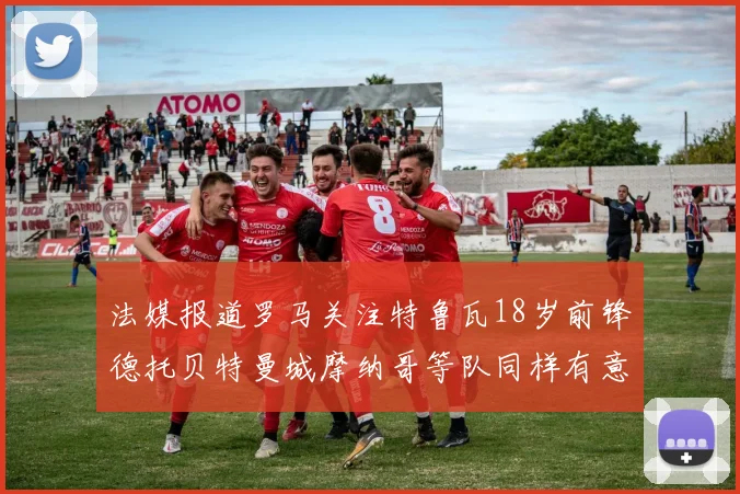 法媒报道罗马关注特鲁瓦18岁前锋德托贝特曼城摩纳哥等队同样有意