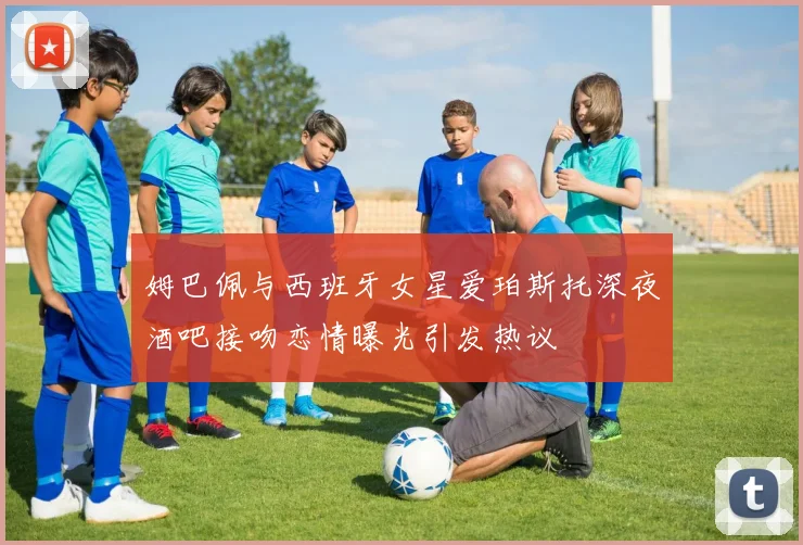 姆巴佩与西班牙女星爱珀斯托深夜酒吧接吻恋情曝光引发热议